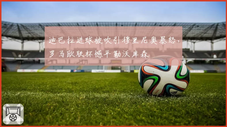 迪巴拉进球被吹引穆里尼奥暴怒,罗马欧联杯憾平勒沃库森