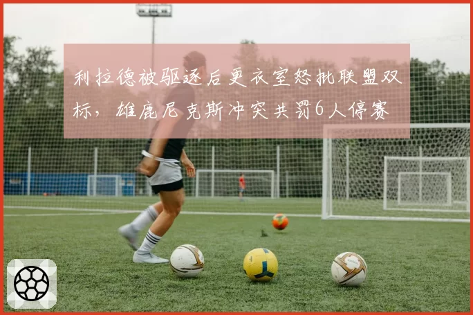 利拉德被驱逐后更衣室怒批联盟双标，雄鹿尼克斯冲突共罚6人停赛