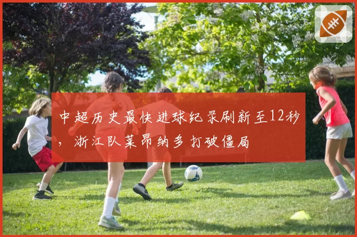 中超历史最快进球纪录刷新至12秒，浙江队莱昂纳多打破僵局