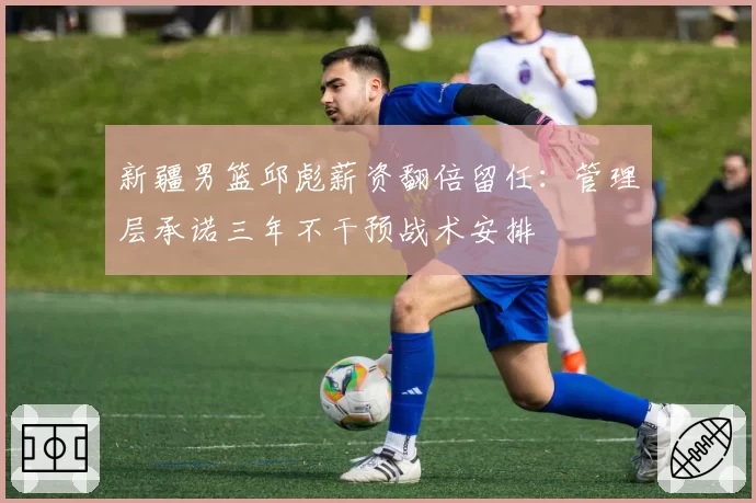 新疆男篮邱彪薪资翻倍留任：管理层承诺三年不干预战术安排
