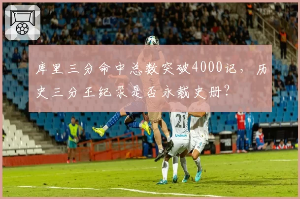 库里三分命中总数突破4000记,历史三分王纪录是否永载史册?