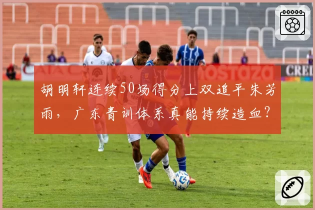 胡明轩连续50场得分上双追平朱芳雨，广东青训体系真能持续造血？