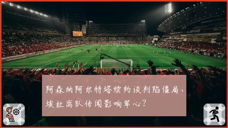阿森纳阿尔特塔续约谈判陷僵局,埃杜离队传闻影响军心?
