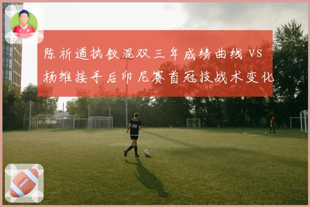陈祈遒执教混双三年成绩曲线 vs 杨维接手后印尼赛首冠技战术变化