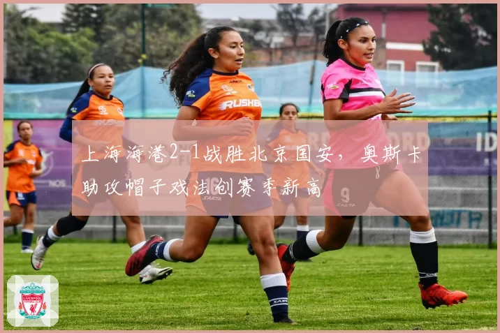 上海海港2-1战胜北京国安，奥斯卡助攻帽子戏法创赛季新高