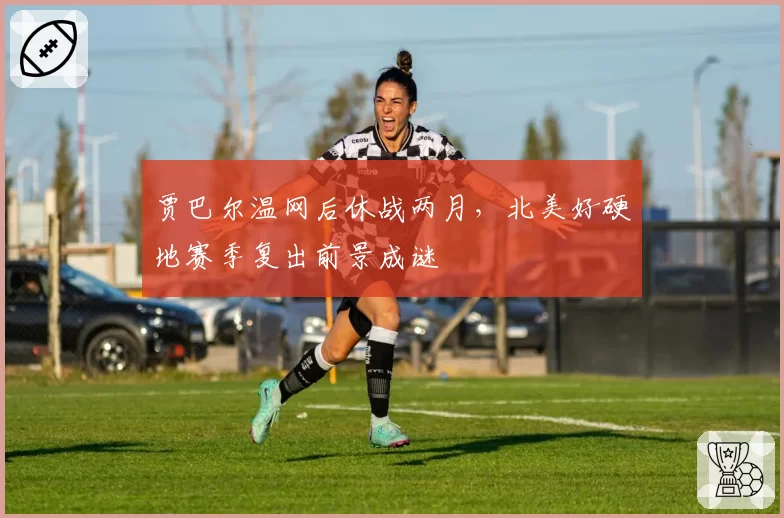 贾巴尔温网后休战两月，北美好硬地赛季复出前景成谜