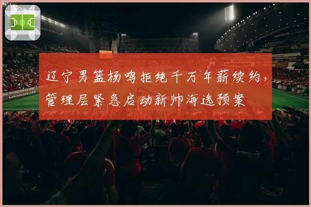 辽宁男篮杨鸣拒绝千万年薪续约,管理层紧急启动新帅海选预案