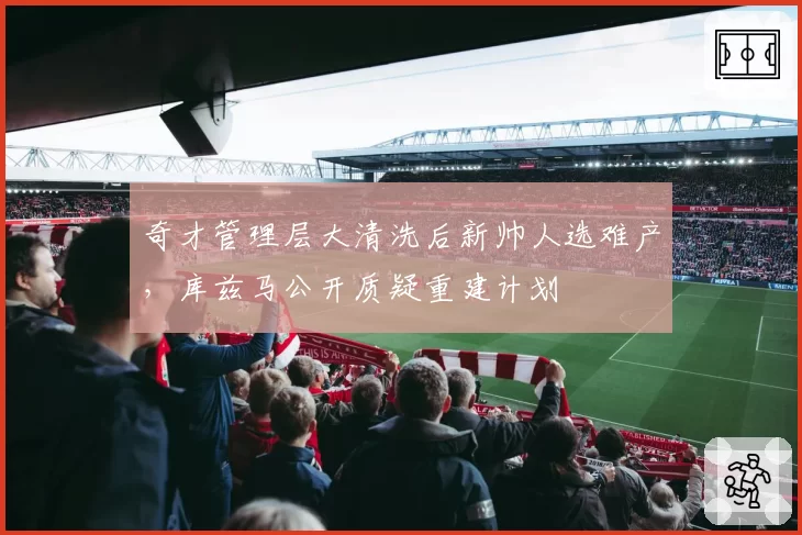 奇才管理层大清洗后新帅人选难产,库兹马公开质疑重建计划