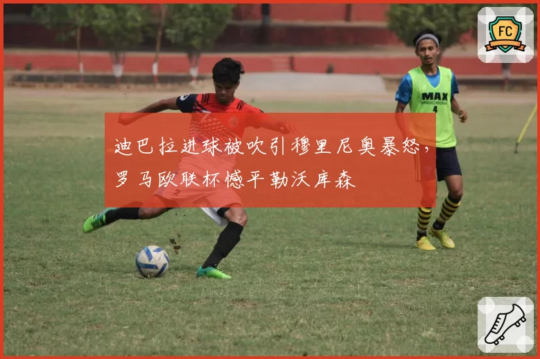 迪巴拉进球被吹引穆里尼奥暴怒,罗马欧联杯憾平勒沃库森