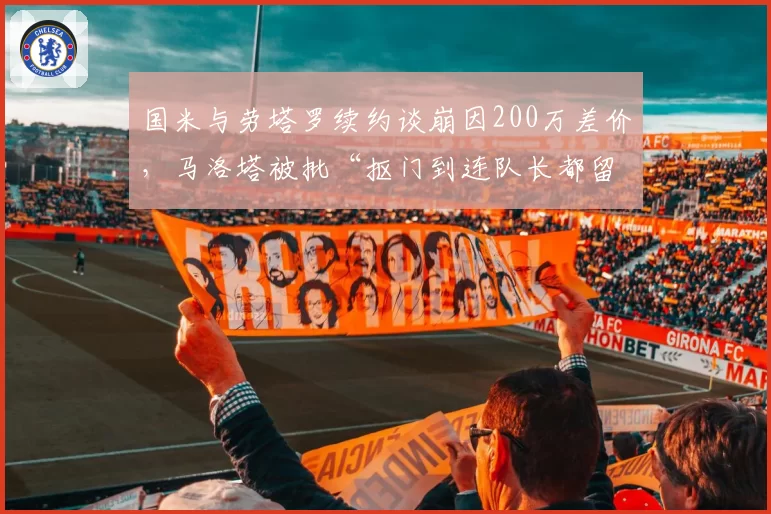 国米与劳塔罗续约谈崩因200万差价,马洛塔被批“抠门到连队长都留不住”