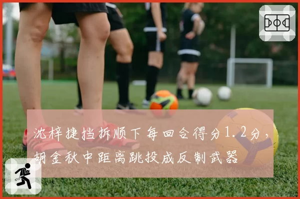 沈梓捷挡拆顺下每回合得分1.2分,胡金秋中距离跳投成反制武器