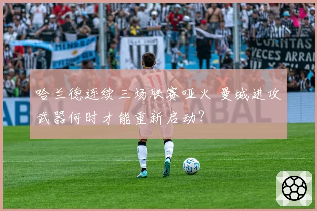 哈兰德连续三场联赛哑火 曼城进攻武器何时才能重新启动？