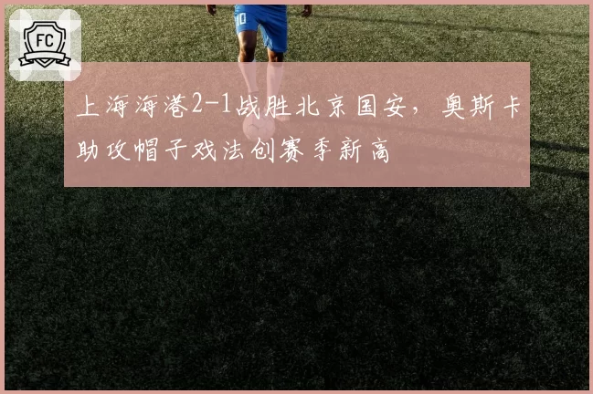 上海海港2-1战胜北京国安，奥斯卡助攻帽子戏法创赛季新高