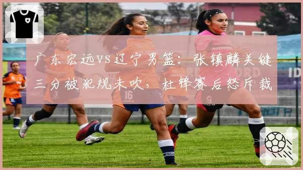 广东宏远vs辽宁男篮：张镇麟关键三分被犯规未吹，杜锋赛后怒斥裁判尺度不一