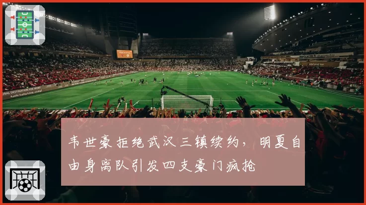 韦世豪拒绝武汉三镇续约，明夏自由身离队引发四支豪门疯抢