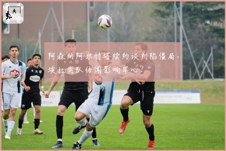 阿森纳阿尔特塔续约谈判陷僵局,埃杜离队传闻影响军心?