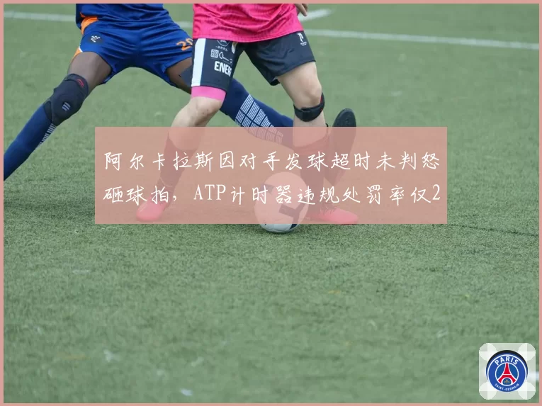 阿尔卡拉斯因对手发球超时未判怒砸球拍，ATP计时器违规处罚率仅22%引争议