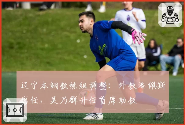 辽宁本钢教练组调整：外教洛佩斯离任，吴乃群升任首席助教