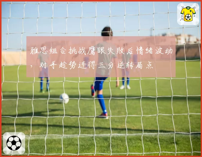雅思组合挑战鹰眼失败后情绪波动，对手趁势连得三分逆转局点
