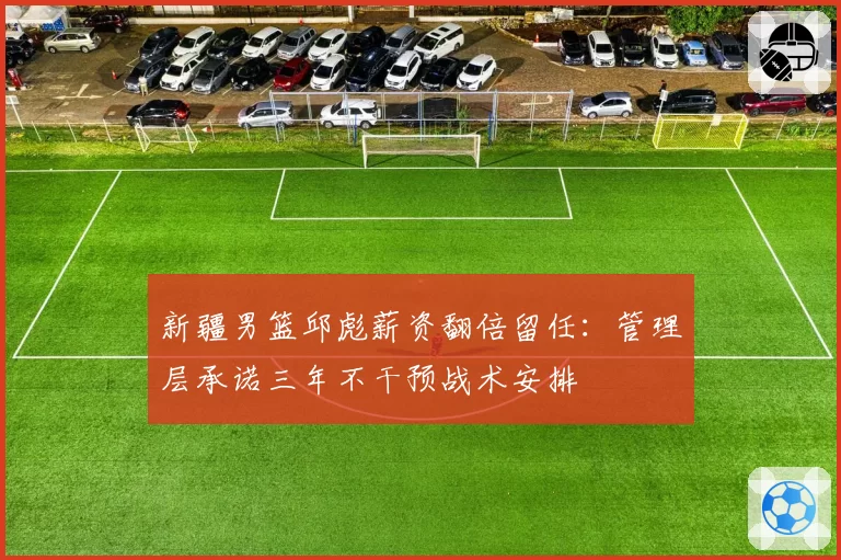 新疆男篮邱彪薪资翻倍留任:管理层承诺三年不干预战术安排