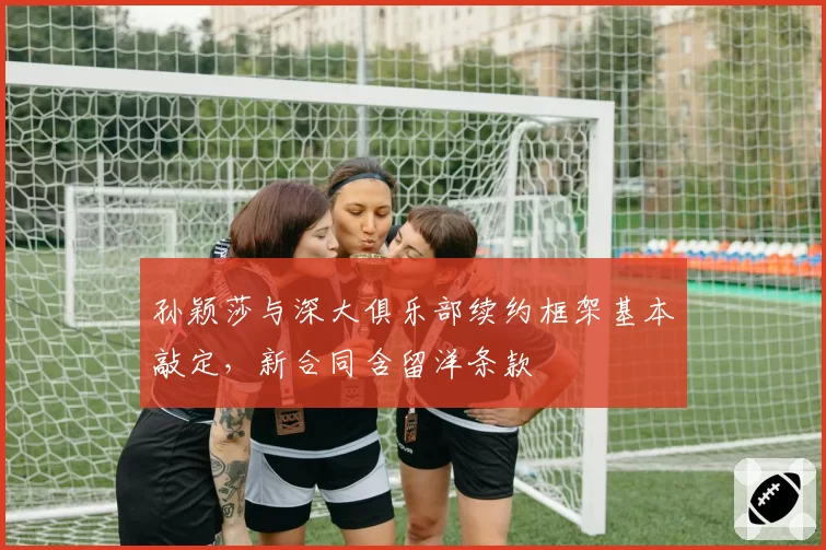孙颖莎与深大俱乐部续约框架基本敲定，新合同含留洋条款