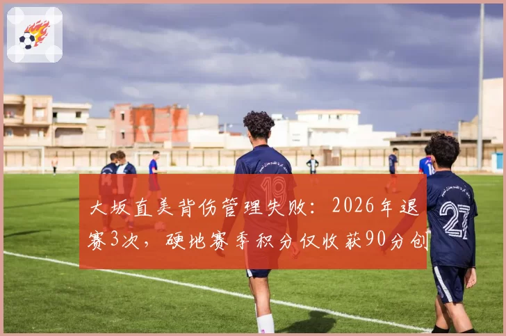 大坂直美背伤管理失败：2026年退赛3次，硬地赛季积分仅收获90分创生涯新低