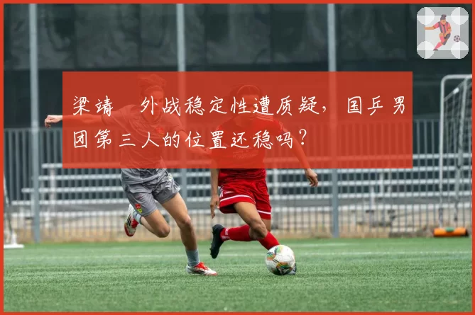 梁靖崑外战稳定性遭质疑，国乒男团第三人的位置还稳吗？