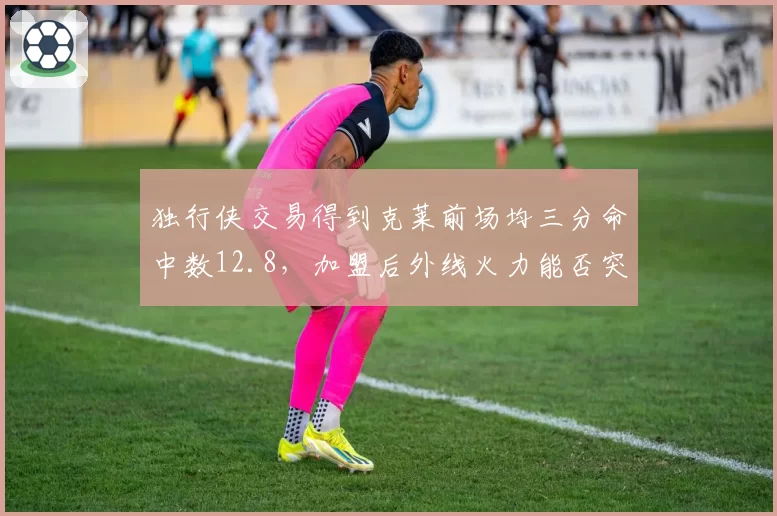 独行侠交易得到克莱前场均三分命中数12.8,加盟后外线火力能否突破上限?