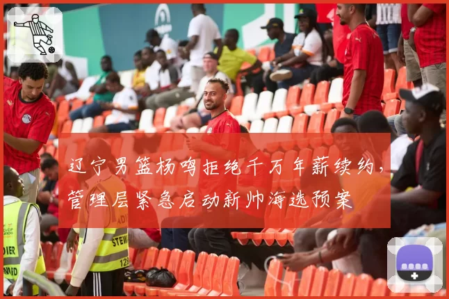 辽宁男篮杨鸣拒绝千万年薪续约,管理层紧急启动新帅海选预案