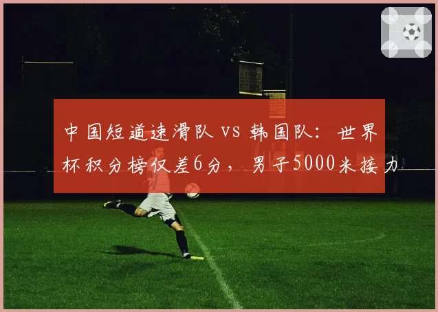 中国短道速滑队 vs 韩国队：世界杯积分榜仅差6分，男子5000米接力成争冠焦点