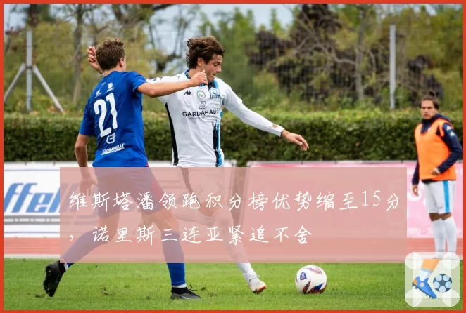 维斯塔潘领跑积分榜优势缩至15分,诺里斯三连亚紧追不舍