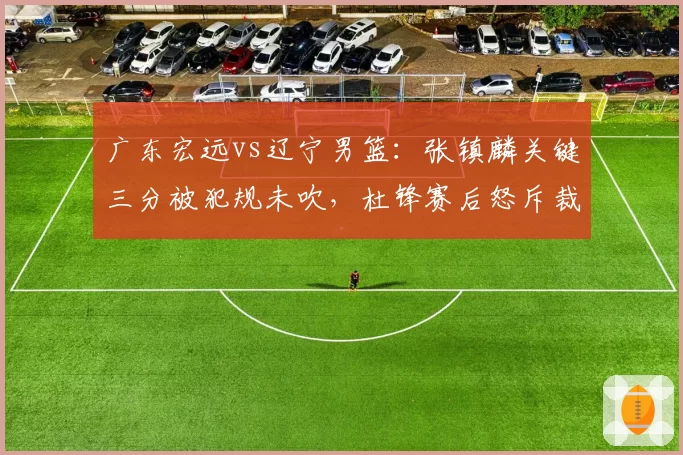 广东宏远vs辽宁男篮：张镇麟关键三分被犯规未吹，杜锋赛后怒斥裁判尺度不一
