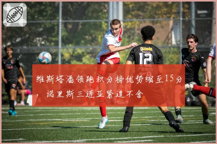 维斯塔潘领跑积分榜优势缩至15分,诺里斯三连亚紧追不舍