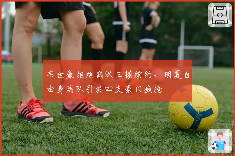韦世豪拒绝武汉三镇续约,明夏自由身离队引发四支豪门疯抢