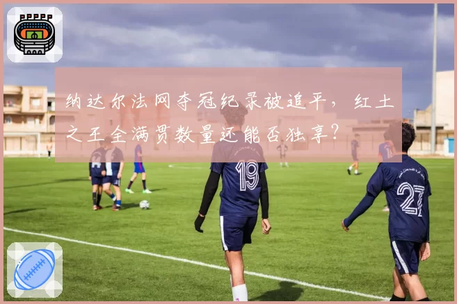 纳达尔法网夺冠纪录被追平,红土之王全满贯数量还能否独享?