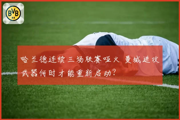 哈兰德连续三场联赛哑火 曼城进攻武器何时才能重新启动？