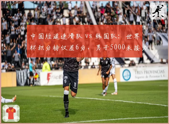中国短道速滑队 vs 韩国队:世界杯积分榜仅差6分,男子5000米接力成争冠焦点