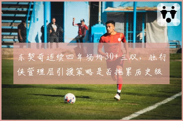 东契奇连续四年场均30+三双,独行侠管理层引援策略是否拖累历史级表现?